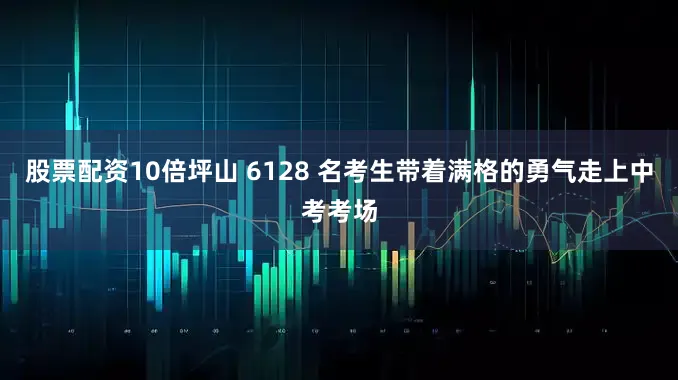 股票配资10倍坪山 6128 名考生带着满格的勇气走上中考考场
