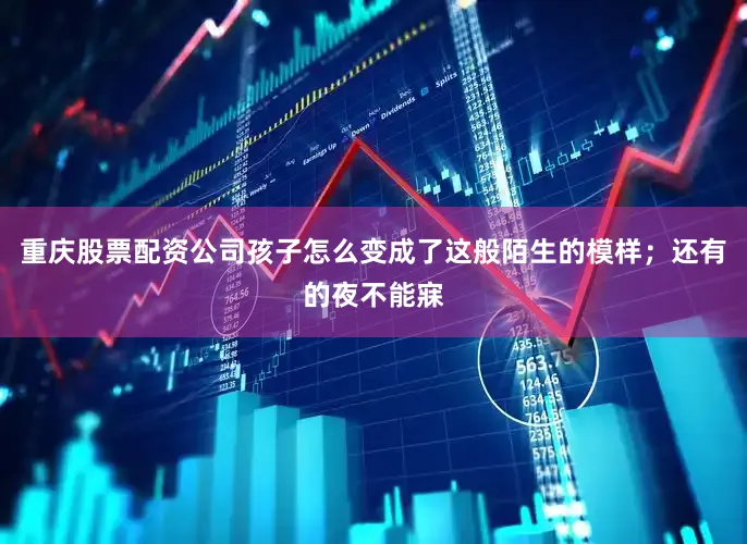 重庆股票配资公司孩子怎么变成了这般陌生的模样；还有的夜不能寐