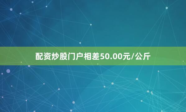 配资炒股门户相差50.00元/公斤