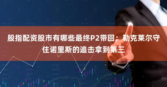 股指配资股市有哪些最终P2带回；勒克莱尔守住诺里斯的追击拿到第三