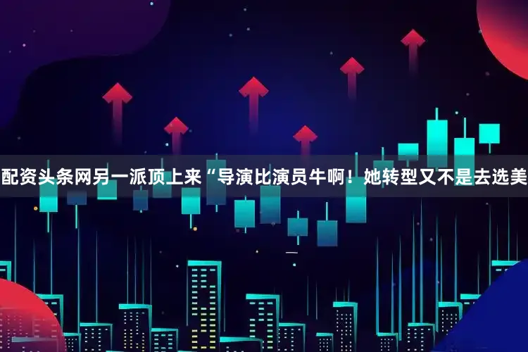 配资头条网另一派顶上来“导演比演员牛啊！她转型又不是去选美