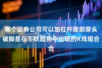 哪个证券公司可以加杠杆底部穿头破脚是在下跌趋势中出现的K线组合