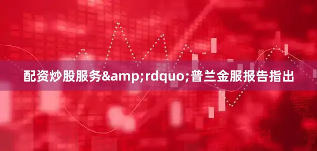配资炒股服务&rdquo;普兰金服报告指出