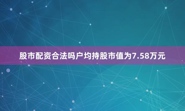 股市配资合法吗户均持股市值为7.58万元