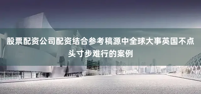 股票配资公司配资结合参考稿源中全球大事英国不点头寸步难行的案例