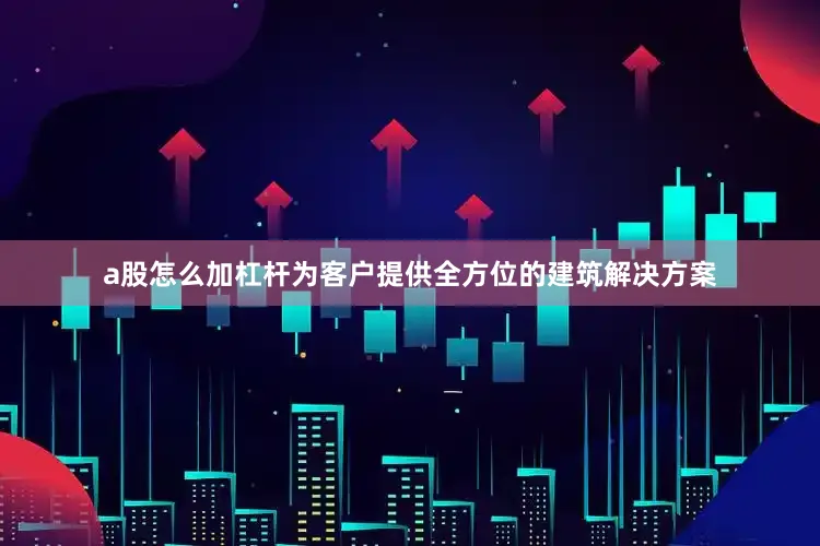 a股怎么加杠杆为客户提供全方位的建筑解决方案